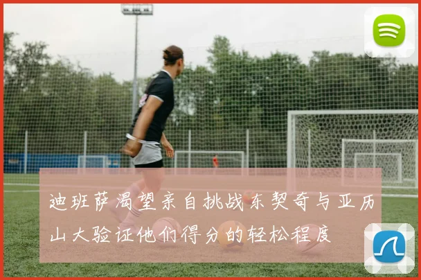 迪班萨渴望亲自挑战东契奇与亚历山大验证他们得分的轻松程度