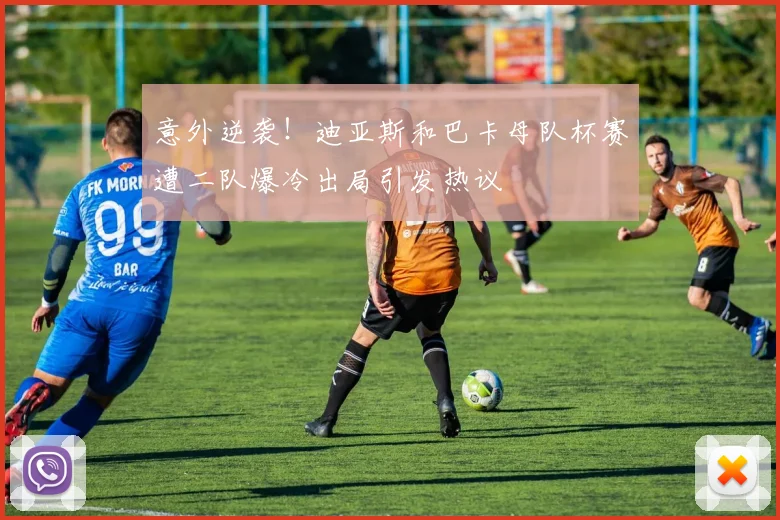 意外逆袭！迪亚斯和巴卡母队杯赛遭二队爆冷出局引发热议