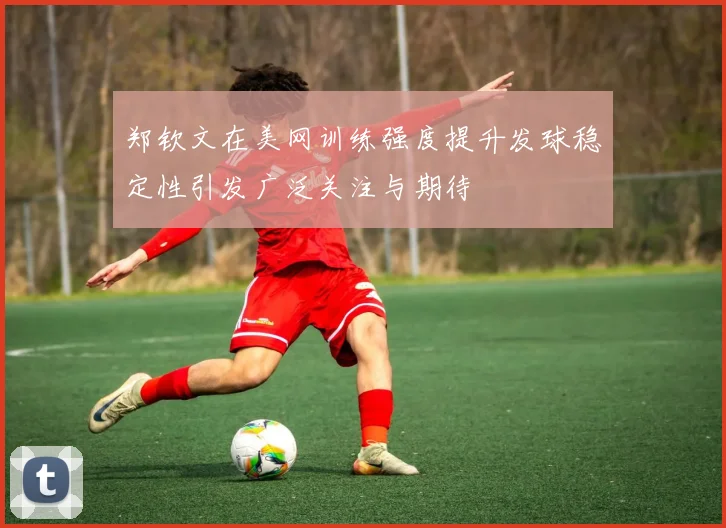郑钦文在美网训练强度提升发球稳定性引发广泛关注与期待